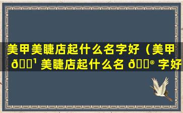 美甲美睫店起什么名字好（美甲 🌹 美睫店起什么名 💮 字好听又好记）